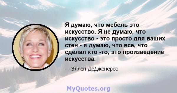 Я думаю, что мебель это искусство. Я не думаю, что искусство - это просто для ваших стен - я думаю, что все, что сделал кто -то, это произведение искусства.