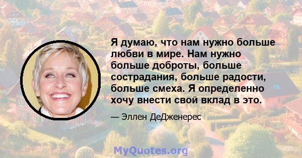 Я думаю, что нам нужно больше любви в мире. Нам нужно больше доброты, больше сострадания, больше радости, больше смеха. Я определенно хочу внести свой вклад в это.