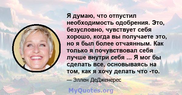 Я думаю, что отпустил необходимость одобрения. Это, безусловно, чувствует себя хорошо, когда вы получаете это, но я был более отчаянным. Как только я почувствовал себя лучше внутри себя ... Я мог бы сделать все,