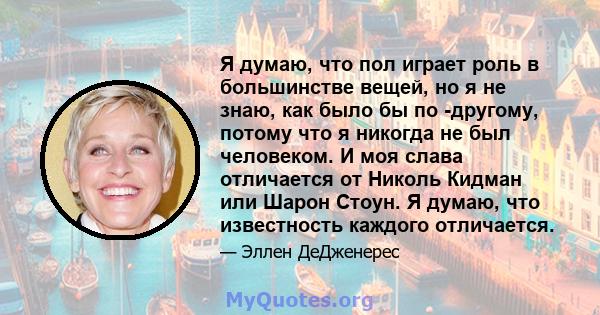 Я думаю, что пол играет роль в большинстве вещей, но я не знаю, как было бы по -другому, потому что я никогда не был человеком. И моя слава отличается от Николь Кидман или Шарон Стоун. Я думаю, что известность каждого