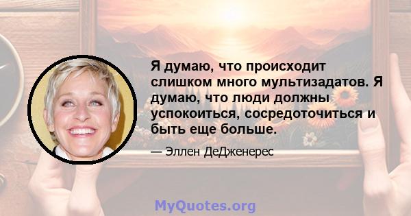 Я думаю, что происходит слишком много мультизадатов. Я думаю, что люди должны успокоиться, сосредоточиться и быть еще больше.