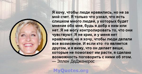 Я хочу, чтобы люди нравились, но не за мой счет. Я только что узнал, что есть слишком много людей, у которых будет мнение обо мне, будь я добр к ним или нет. Я не могу контролировать то, что они чувствуют. Я не крик, и