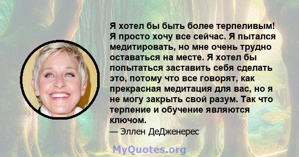 Я хотел бы быть более терпеливым! Я просто хочу все сейчас. Я пытался медитировать, но мне очень трудно оставаться на месте. Я хотел бы попытаться заставить себя сделать это, потому что все говорят, как прекрасная