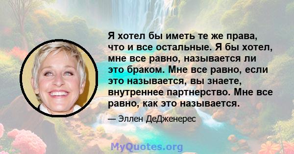 Я хотел бы иметь те же права, что и все остальные. Я бы хотел, мне все равно, называется ли это браком. Мне все равно, если это называется, вы знаете, внутреннее партнерство. Мне все равно, как это называется.