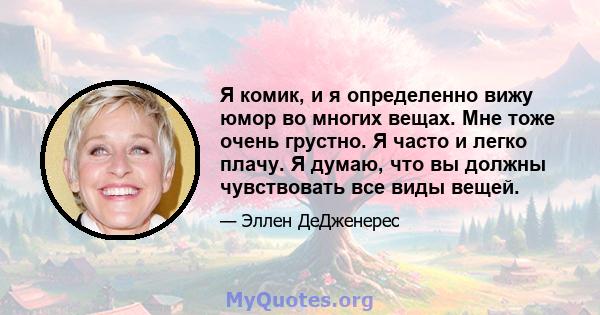 Я комик, и я определенно вижу юмор во многих вещах. Мне тоже очень грустно. Я часто и легко плачу. Я думаю, что вы должны чувствовать все виды вещей.