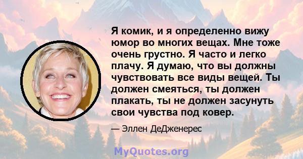 Я комик, и я определенно вижу юмор во многих вещах. Мне тоже очень грустно. Я часто и легко плачу. Я думаю, что вы должны чувствовать все виды вещей. Ты должен смеяться, ты должен плакать, ты не должен засунуть свои