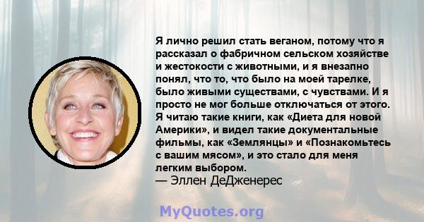 Я лично решил стать веганом, потому что я рассказал о фабричном сельском хозяйстве и жестокости с животными, и я внезапно понял, что то, что было на моей тарелке, было живыми существами, с чувствами. И я просто не мог