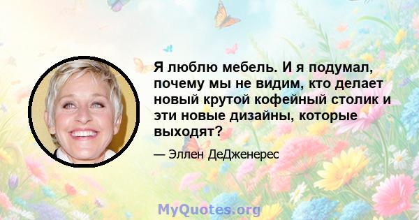 Я люблю мебель. И я подумал, почему мы не видим, кто делает новый крутой кофейный столик и эти новые дизайны, которые выходят?