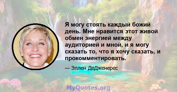 Я могу стоять каждый божий день. Мне нравится этот живой обмен энергией между аудиторией и мной, и я могу сказать то, что я хочу сказать, и прокомментировать.