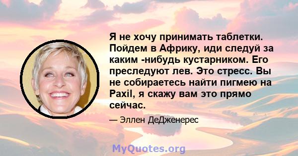 Я не хочу принимать таблетки. Пойдем в Африку, иди следуй за каким -нибудь кустарником. Его преследуют лев. Это стресс. Вы не собираетесь найти пигмею на Paxil, я скажу вам это прямо сейчас.