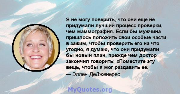 Я не могу поверить, что они еще не придумали лучший процесс проверки, чем маммография. Если бы мужчина пришлось положить свои особые части в зажим, чтобы проверить его на что угодно, я думаю, что они придумали бы новый