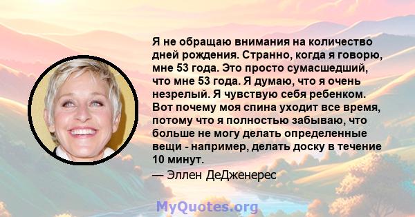 Я не обращаю внимания на количество дней рождения. Странно, когда я говорю, мне 53 года. Это просто сумасшедший, что мне 53 года. Я думаю, что я очень незрелый. Я чувствую себя ребенком. Вот почему моя спина уходит все