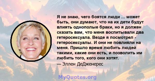 Я не знаю, чего боятся люди ... может быть, они думают, что на их дети будут влиять однополые браки, но я должен сказать вам, что меня воспитывали два гетеросексуала. Везде я посмотрел - гетеросексуалы. И они не