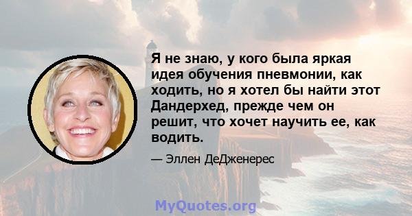 Я не знаю, у кого была яркая идея обучения пневмонии, как ходить, но я хотел бы найти этот Дандерхед, прежде чем он решит, что хочет научить ее, как водить.