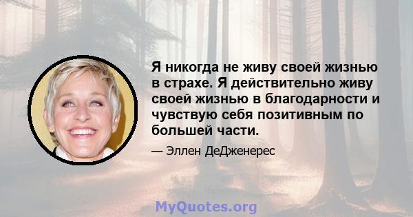 Я никогда не живу своей жизнью в страхе. Я действительно живу своей жизнью в благодарности и чувствую себя позитивным по большей части.