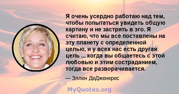 Я очень усердно работаю над тем, чтобы попытаться увидеть общую картину и не застрять в эго. Я считаю, что мы все поставлены на эту планету с определенной целью, и у всех нас есть другая цель ... когда вы общаетесь с