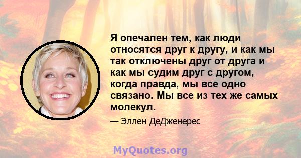 Я опечален тем, как люди относятся друг к другу, и как мы так отключены друг от друга и как мы судим друг с другом, когда правда, мы все одно связано. Мы все из тех же самых молекул.