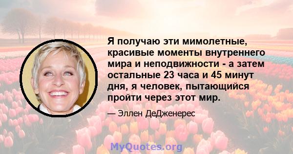 Я получаю эти мимолетные, красивые моменты внутреннего мира и неподвижности - а затем остальные 23 часа и 45 минут дня, я человек, пытающийся пройти через этот мир.