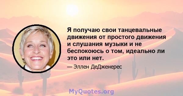 Я получаю свои танцевальные движения от простого движения и слушания музыки и не беспокоюсь о том, идеально ли это или нет.