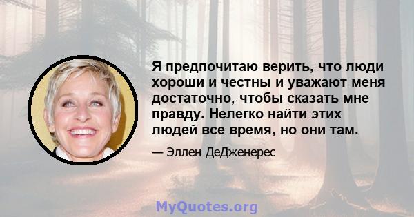 Я предпочитаю верить, что люди хороши и честны и уважают меня достаточно, чтобы сказать мне правду. Нелегко найти этих людей все время, но они там.