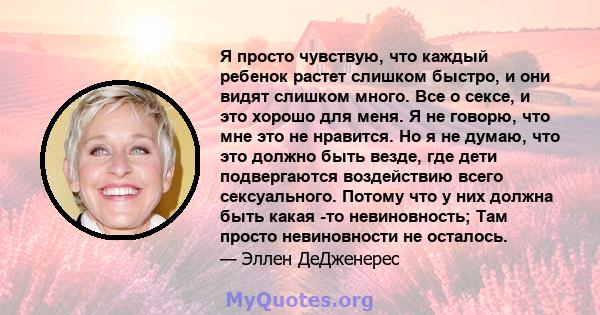 Я просто чувствую, что каждый ребенок растет слишком быстро, и они видят слишком много. Все о сексе, и это хорошо для меня. Я не говорю, что мне это не нравится. Но я не думаю, что это должно быть везде, где дети