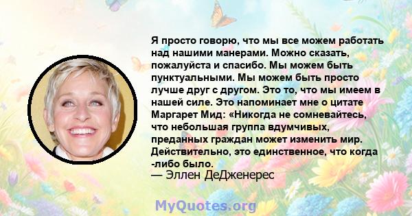 Я просто говорю, что мы все можем работать над нашими манерами. Можно сказать, пожалуйста и спасибо. Мы можем быть пунктуальными. Мы можем быть просто лучше друг с другом. Это то, что мы имеем в нашей силе. Это