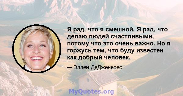 Я рад, что я смешной. Я рад, что делаю людей счастливыми, потому что это очень важно. Но я горжусь тем, что буду известен как добрый человек.