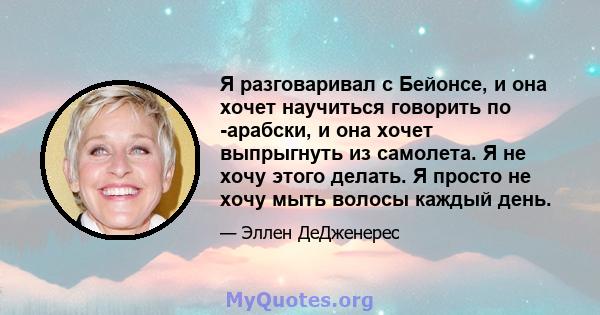 Я разговаривал с Бейонсе, и она хочет научиться говорить по -арабски, и она хочет выпрыгнуть из самолета. Я не хочу этого делать. Я просто не хочу мыть волосы каждый день.