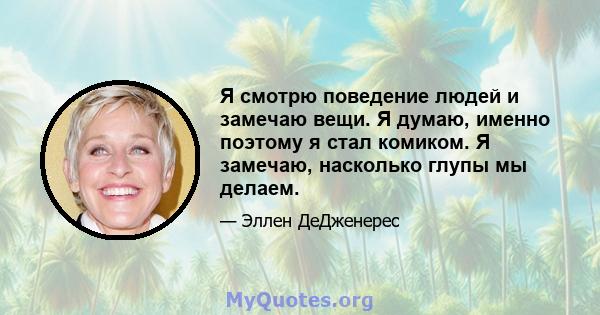 Я смотрю поведение людей и замечаю вещи. Я думаю, именно поэтому я стал комиком. Я замечаю, насколько глупы мы делаем.