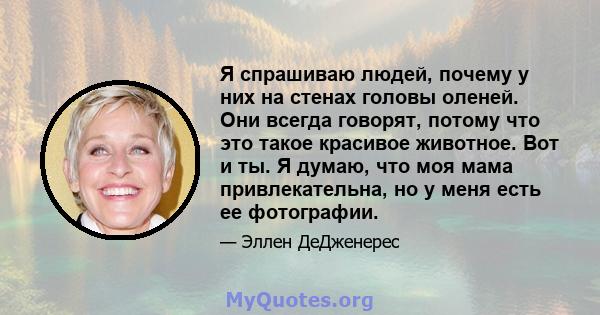 Я спрашиваю людей, почему у них на стенах головы оленей. Они всегда говорят, потому что это такое красивое животное. Вот и ты. Я думаю, что моя мама привлекательна, но у меня есть ее фотографии.