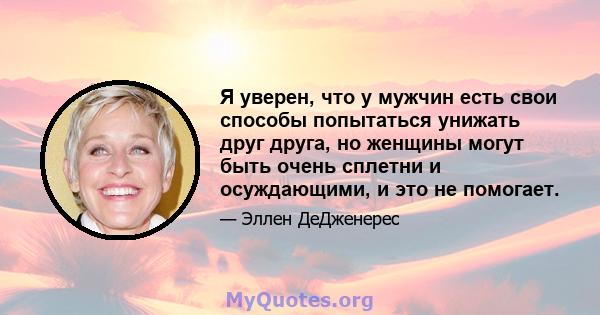 Я уверен, что у мужчин есть свои способы попытаться унижать друг друга, но женщины могут быть очень сплетни и осуждающими, и это не помогает.