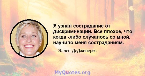 Я узнал сострадание от дискриминации. Все плохое, что когда -либо случалось со мной, научило меня состраданиям.