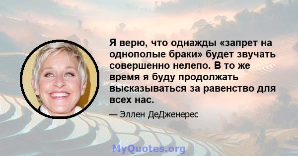 Я верю, что однажды «запрет на однополые браки» будет звучать совершенно нелепо. В то же время я буду продолжать высказываться за равенство для всех нас.