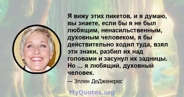 Я вижу этих пикетов, и я думаю, вы знаете, если бы я не был любящим, ненасильственным, духовным человеком, я бы действительно ходил туда, взял эти знаки, разбил их над головами и засунул их задницы. Но ... я любящий,