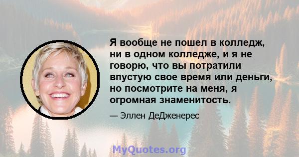 Я вообще не пошел в колледж, ни в одном колледже, и я не говорю, что вы потратили впустую свое время или деньги, но посмотрите на меня, я огромная знаменитость.