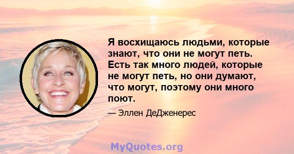 Я восхищаюсь людьми, которые знают, что они не могут петь. Есть так много людей, которые не могут петь, но они думают, что могут, поэтому они много поют.