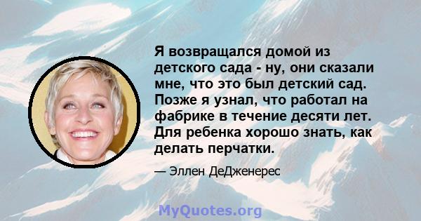 Я возвращался домой из детского сада - ну, они сказали мне, что это был детский сад. Позже я узнал, что работал на фабрике в течение десяти лет. Для ребенка хорошо знать, как делать перчатки.