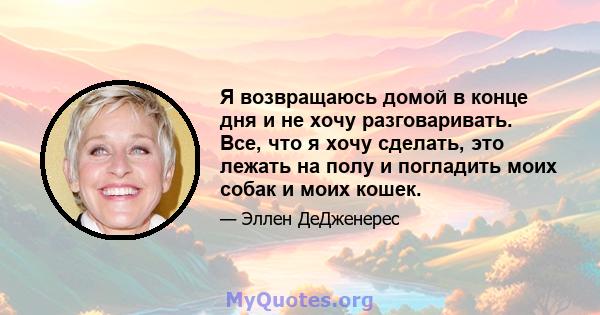 Я возвращаюсь домой в конце дня и не хочу разговаривать. Все, что я хочу сделать, это лежать на полу и погладить моих собак и моих кошек.