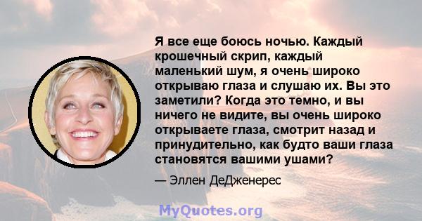 Я все еще боюсь ночью. Каждый крошечный скрип, каждый маленький шум, я очень широко открываю глаза и слушаю их. Вы это заметили? Когда это темно, и вы ничего не видите, вы очень широко открываете глаза, смотрит назад и