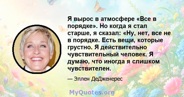 Я вырос в атмосфере «Все в порядке». Но когда я стал старше, я сказал: «Ну, нет, все не в порядке. Есть вещи, которые грустно. Я действительно чувствительный человек. Я думаю, что иногда я слишком чувствителен.