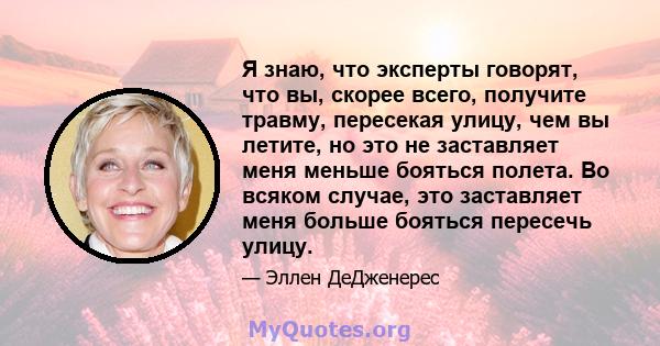 Я знаю, что эксперты говорят, что вы, скорее всего, получите травму, пересекая улицу, чем вы летите, но это не заставляет меня меньше бояться полета. Во всяком случае, это заставляет меня больше бояться пересечь улицу.