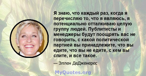 Я знаю, что каждый раз, когда я перечисляю то, что я являюсь, я потенциально отталкиваю целую группу людей. Публитисты и менеджеры будут поощрять вас не говорить, с какой политической партией вы принадлежите, что вы