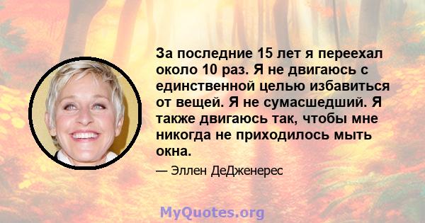 За последние 15 лет я переехал около 10 раз. Я не двигаюсь с единственной целью избавиться от вещей. Я не сумасшедший. Я также двигаюсь так, чтобы мне никогда не приходилось мыть окна.