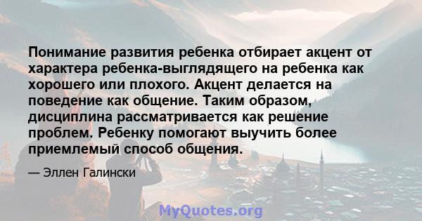 Понимание развития ребенка отбирает акцент от характера ребенка-выглядящего на ребенка как хорошего или плохого. Акцент делается на поведение как общение. Таким образом, дисциплина рассматривается как решение проблем.