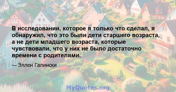 В исследовании, которое я только что сделал, я обнаружил, что это были дети старшего возраста, а не дети младшего возраста, которые чувствовали, что у них не было достаточно времени с родителями.