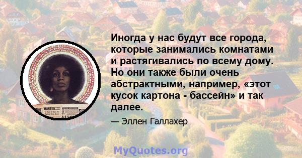 Иногда у нас будут все города, которые занимались комнатами и растягивались по всему дому. Но они также были очень абстрактными, например, «этот кусок картона - бассейн» и так далее.