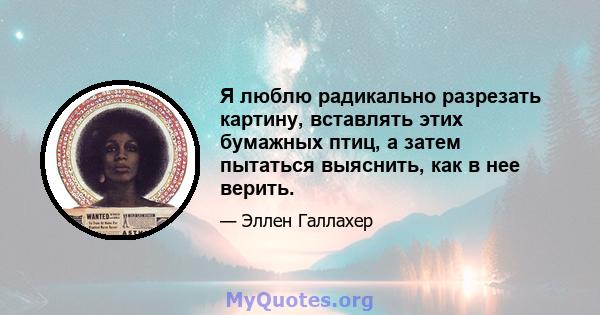 Я люблю радикально разрезать картину, вставлять этих бумажных птиц, а затем пытаться выяснить, как в нее верить.