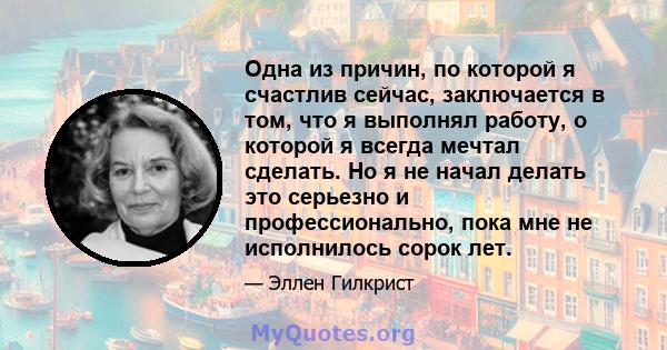 Одна из причин, по которой я счастлив сейчас, заключается в том, что я выполнял работу, о которой я всегда мечтал сделать. Но я не начал делать это серьезно и профессионально, пока мне не исполнилось сорок лет.