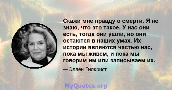 Скажи мне правду о смерти. Я не знаю, что это такое. У нас они есть, тогда они ушли, но они остаются в наших умах. Их истории являются частью нас, пока мы живем, и пока мы говорим им или записываем их.