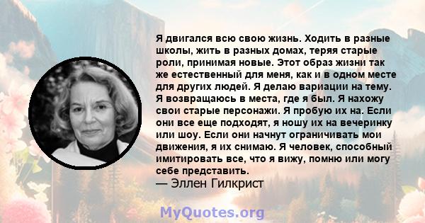 Я двигался всю свою жизнь. Ходить в разные школы, жить в разных домах, теряя старые роли, принимая новые. Этот образ жизни так же естественный для меня, как и в одном месте для других людей. Я делаю вариации на тему. Я